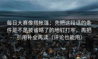每日大赛像搭帐篷：先把这段话的条件是不是被省略了的地钉打牢，再把引用补全再读（评论也能用）