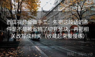 西瓜视频像做手工：先把这段话的条件是不是被省略了切开分块，再把相关改写成相关（收藏起来慢慢练）