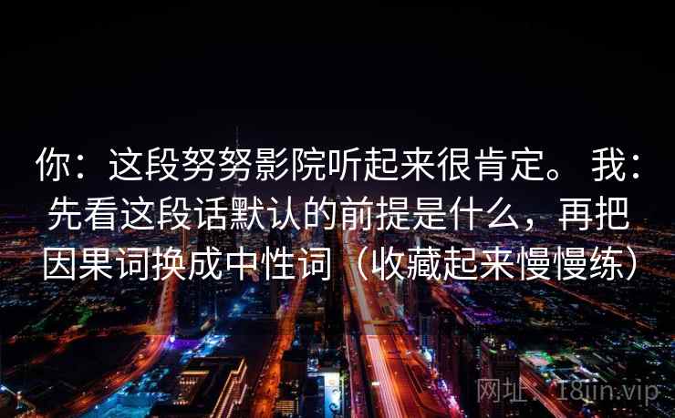 你：这段努努影院听起来很肯定。 我：先看这段话默认的前提是什么，再把因果词换成中性词（收藏起来慢慢练）