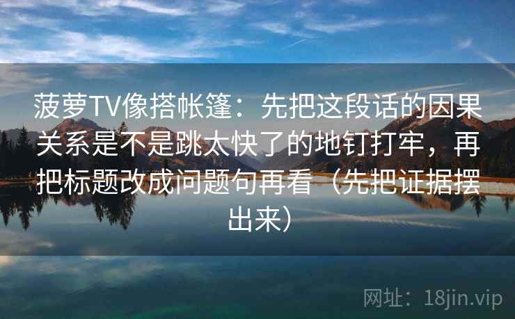 菠萝TV像搭帐篷：先把这段话的因果关系是不是跳太快了的地钉打牢，再把标题改成问题句再看（先把证据摆出来）