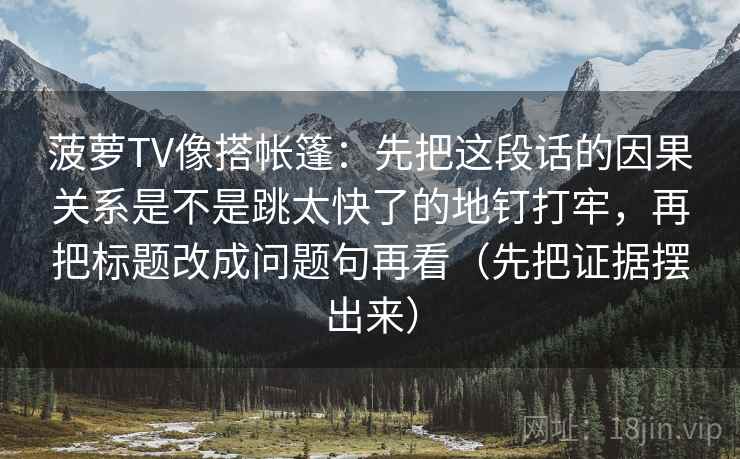 菠萝TV像搭帐篷：先把这段话的因果关系是不是跳太快了的地钉打牢，再把标题改成问题句再看（先把证据摆出来）