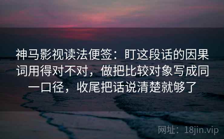 神马影视读法便签：盯这段话的因果词用得对不对，做把比较对象写成同一口径，收尾把话说清楚就够了