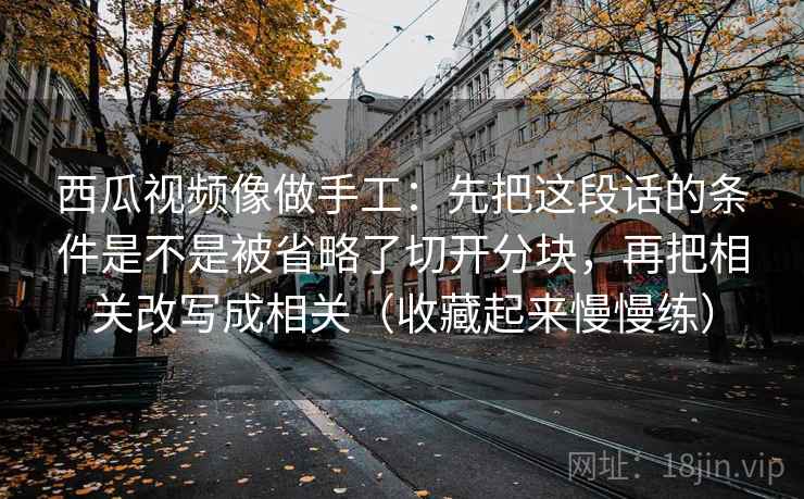 西瓜视频像做手工：先把这段话的条件是不是被省略了切开分块，再把相关改写成相关（收藏起来慢慢练）