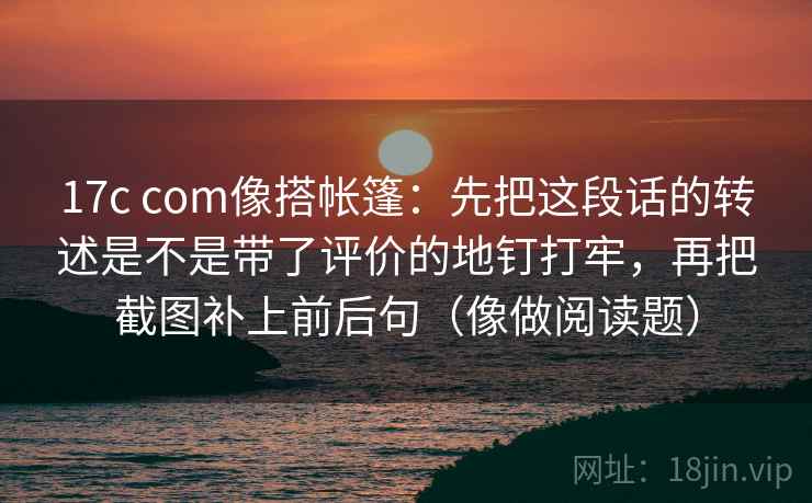 17c com像搭帐篷：先把这段话的转述是不是带了评价的地钉打牢，再把截图补上前后句（像做阅读题）