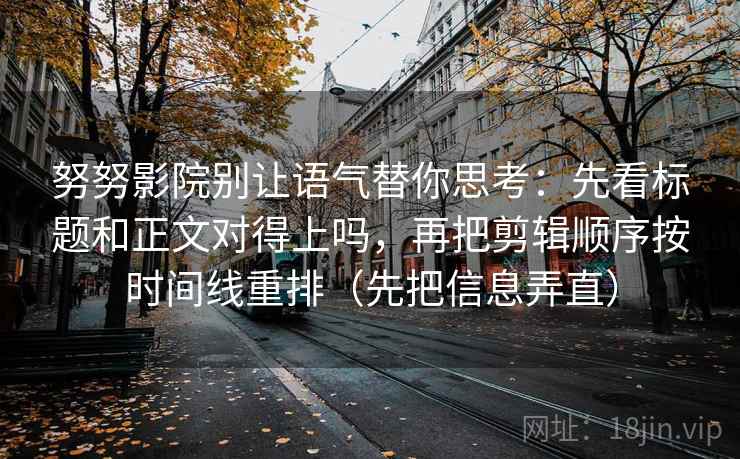 努努影院别让语气替你思考:先看标题和正文对得上吗,再把剪辑顺序按时间线重排(先把信息弄直) 努努影院别让语气替你思考:先看标题和正文对得上吗,再把剪辑顺序按时间线重排(先把信息弄直)