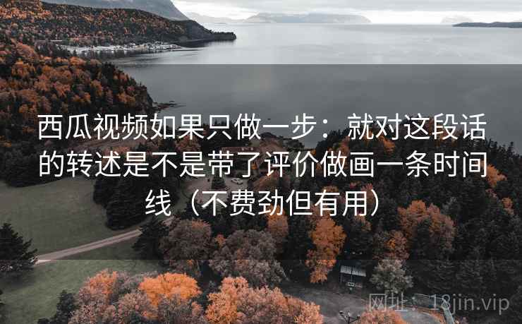 西瓜视频如果只做一步：就对这段话的转述是不是带了评价做画一条时间线（不费劲但有用）