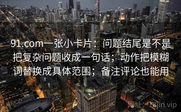 91.com一张小卡片:问题结尾是不是把复杂问题收成一句话;动作把模糊词替换成具体范围;备注评论也能用 91.com一张小卡片:问题结尾是不是把复杂问题收成一句话;动作把模糊词替换成具体范围;备注评论也能用