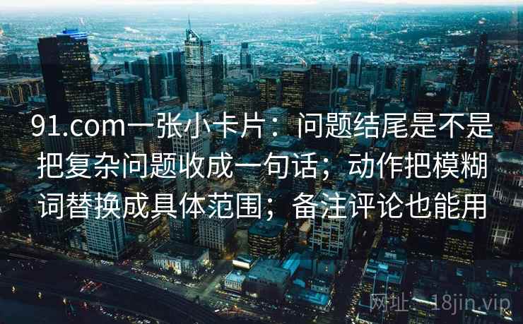 91.com一张小卡片:问题结尾是不是把复杂问题收成一句话;动作把模糊词替换成具体范围;备注评论也能用 91.com一张小卡片:问题结尾是不是把复杂问题收成一句话;动作把模糊词替换成具体范围;备注评论也能用