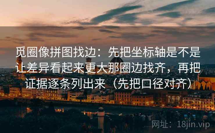 觅圈像拼图找边:先把坐标轴是不是让差异看起来更大那圈边找齐,再把证据逐条列出来(先把口径对齐) 觅圈像拼图找边:先把坐标轴是不是让差异看起来更大那圈边找齐,再把证据逐条列出来(先把口径对齐)