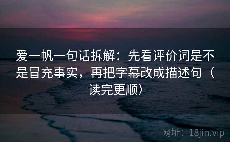 爱一帆一句话拆解:先看评价词是不是冒充事实,再把字幕改成描述句(读完更顺) 爱一帆一句话拆解:先看评价词是不是冒充事实,再把字幕改成描述句(读完更顺)