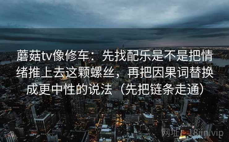 蘑菇tv像修车:先找配乐是不是把情绪推上去这颗螺丝,再把因果词替换成更中性的说法(先把链条走通) 蘑菇tv像修车:先找配乐是不是把情绪推上去这颗螺丝,再把因果词替换成更中性的说法(先把链条走通)