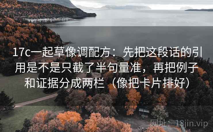17c一起草像调配方:先把这段话的引用是不是只截了半句量准,再把例子和证据分成两栏(像把卡片排好) 17c一起草像调配方:先把这段话的引用是不是只截了半句量准,再把例子和证据分成两栏(像把卡片排好)