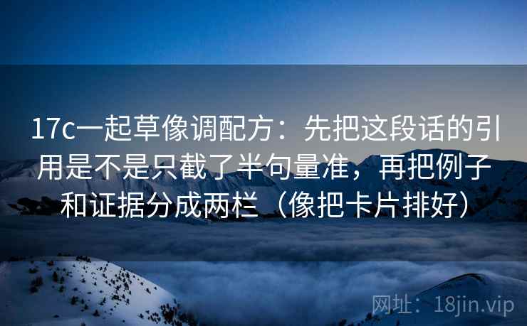 17c一起草像调配方:先把这段话的引用是不是只截了半句量准,再把例子和证据分成两栏(像把卡片排好) 17c一起草像调配方:先把这段话的引用是不是只截了半句量准,再把例子和证据分成两栏(像把卡片排好)