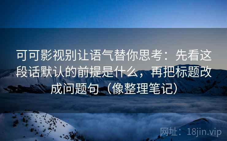 可可影视别让语气替你思考：先看这段话默认的前提是什么，再把标题改成问题句（像整理笔记）