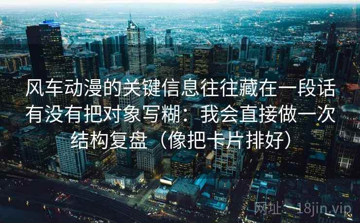 风车动漫的关键信息往往藏在一段话有没有把对象写糊:我会直接做一次结构复盘(像把卡片排好) 风车动漫的关键信息往往藏在一段话有没有把对象写糊:我会直接做一次结构复盘(像把卡片排好)