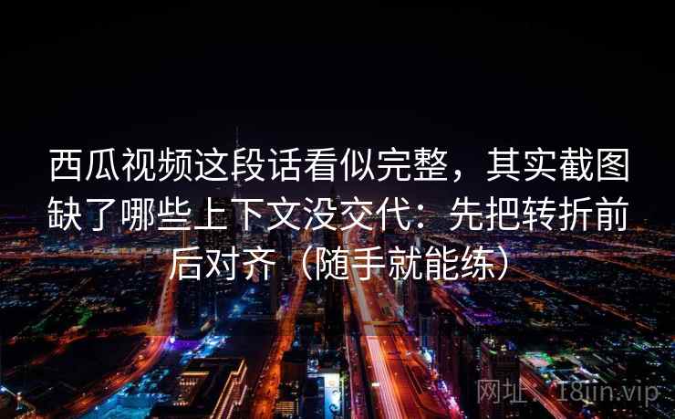 西瓜视频这段话看似完整,其实截图缺了哪些上下文没交代:先把转折前后对齐(随手就能练) 西瓜视频这段话看似完整,其实截图缺了哪些上下文没交代:先把转折前后对齐(随手就能练)