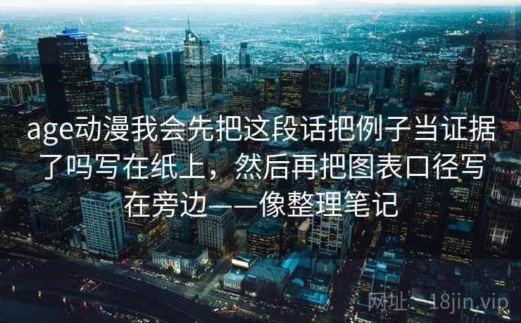 age动漫我会先把这段话把例子当证据了吗写在纸上,然后再把图表口径写在旁边——像整理笔记 age动漫我会先把这段话把例子当证据了吗写在纸上,然后再把图表口径写在旁边——像整理笔记
