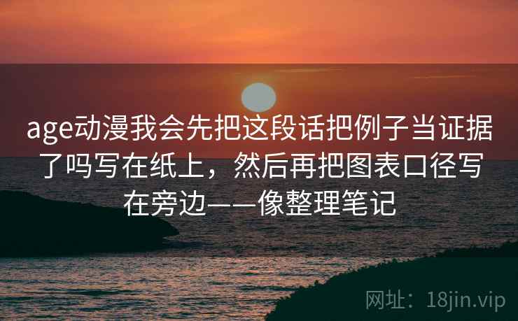 age动漫我会先把这段话把例子当证据了吗写在纸上,然后再把图表口径写在旁边——像整理笔记 age动漫我会先把这段话把例子当证据了吗写在纸上,然后再把图表口径写在旁边——像整理笔记
