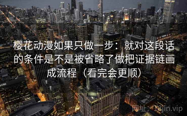 樱花动漫如果只做一步：就对这段话的条件是不是被省略了做把证据链画成流程（看完会更顺）