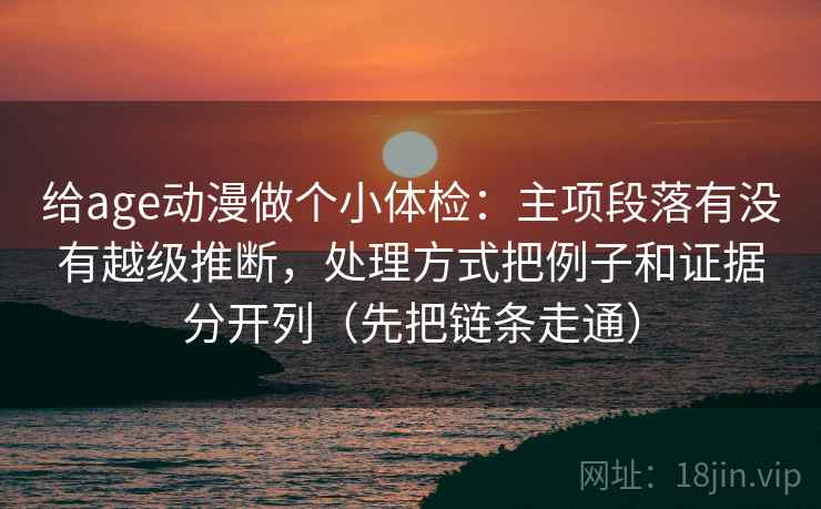 给age动漫做个小体检：主项段落有没有越级推断，处理方式把例子和证据分开列（先把链条走通）