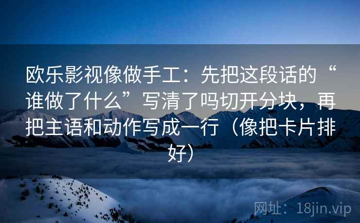 欧乐影视像做手工：先把这段话的“谁做了什么”写清了吗切开分块，再把主语和动作写成一行（像把卡片排好）
