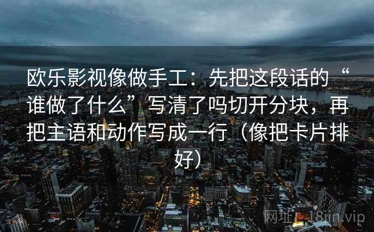 欧乐影视像做手工：先把这段话的“谁做了什么”写清了吗切开分块，再把主语和动作写成一行（像把卡片排好）