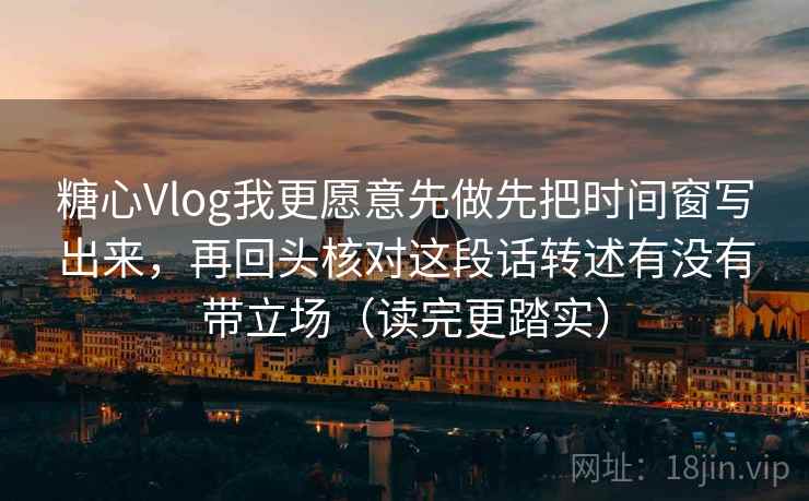 糖心Vlog我更愿意先做先把时间窗写出来，再回头核对这段话转述有没有带立场（读完更踏实）